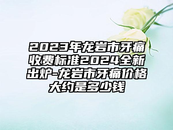 2023年龙岩市牙痛收费标准2024全新出炉-龙岩市牙痛价格大约是多少钱