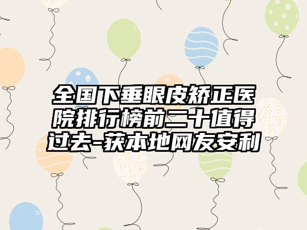 全国下垂眼皮矫正医院排行榜前二十值得过去-获本地网友安利