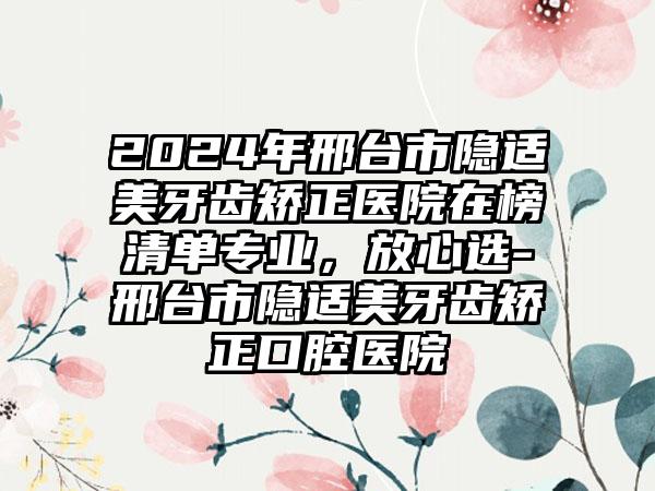 2024年邢台市隐适美牙齿矫正医院在榜清单专业，放心选-邢台市隐适美牙齿矫正口腔医院