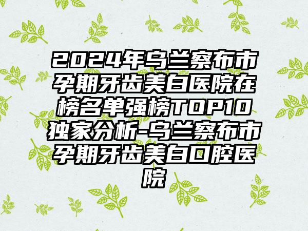 2024年乌兰察布市孕期牙齿美白医院在榜名单强榜TOP10独家分析-乌兰察布市孕期牙齿美白口腔医院