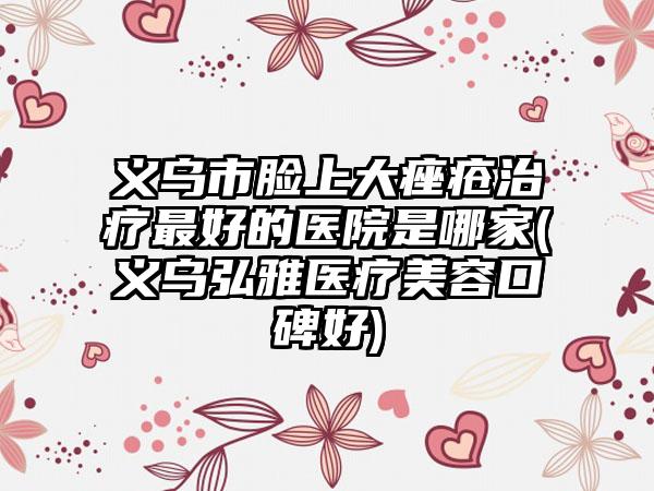 义乌市脸上大痤疮治疗最好的医院是哪家(义乌弘雅医疗美容口碑好)