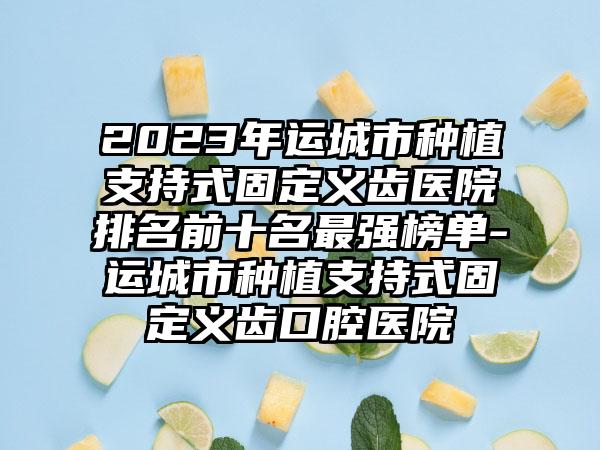 2023年运城市种植支持式固定义齿医院排名前十名最强榜单-运城市种植支持式固定义齿口腔医院