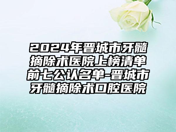 2024年晋城市牙髓摘除术医院上榜清单前七公认名单-晋城市牙髓摘除术口腔医院