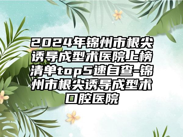 2024年锦州市根尖诱导成型术医院上榜清单top5速自查-锦州市根尖诱导成型术口腔医院