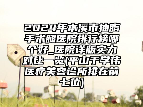 2024年本溪市抽脂手术腿医院排行榜哪个好_医院详版实力对比一览(平山于学伟医疗美容诊所排在前七位)