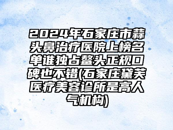 2024年石家庄市蒜头鼻治疗医院上榜名单谁独占鳌头正规口碑也不错(石家庄黛芙医疗美容诊所是高人气机构)