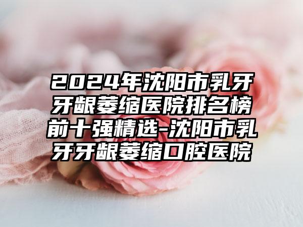 2024年沈阳市乳牙牙龈萎缩医院排名榜前十强精选-沈阳市乳牙牙龈萎缩口腔医院