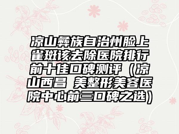 凉山彝族自治州脸上雀斑该去除医院排行前十佳口碑测评（凉山西昌玥美整形美容医院中心前三口碑之选）