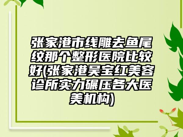 张家港市线雕去鱼尾纹那个整形医院比较好(张家港吴宝红美容诊所实力碾压各大医美机构)