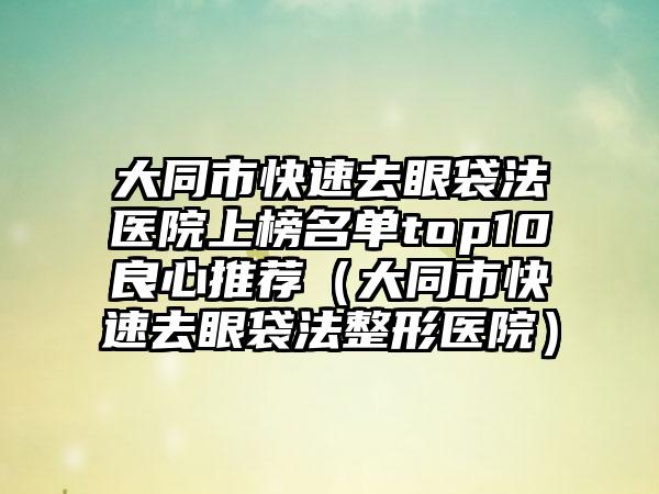 大同市快速去眼袋法医院上榜名单top10良心推荐（大同市快速去眼袋法整形医院）