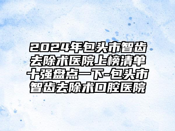 2024年包头市智齿去除术医院上榜清单十强盘点一下-包头市智齿去除术口腔医院