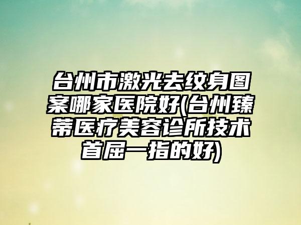 台州市激光去纹身图案哪家医院好(台州臻蒂医疗美容诊所技术首屈一指的好)