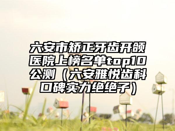 六安市矫正牙齿开颌医院上榜名单top10公测（六安雅悦齿科口碑实力绝绝子）