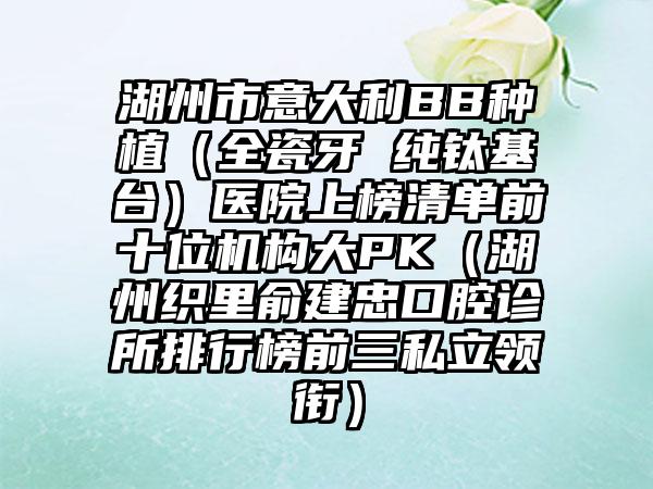 湖州市意大利BB种植（全瓷牙 纯钛基台）医院上榜清单前十位机构大PK（湖州织里俞建忠口腔诊所排行榜前三私立领衔）