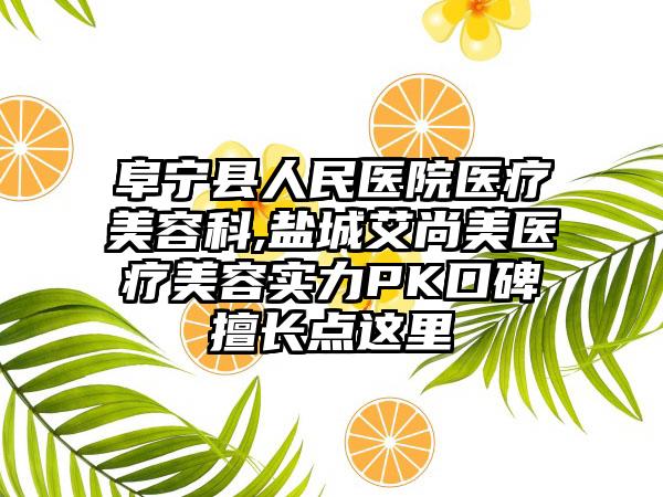 阜宁县人民医院医疗美容科,盐城艾尚美医疗美容实力PK口碑擅长点这里