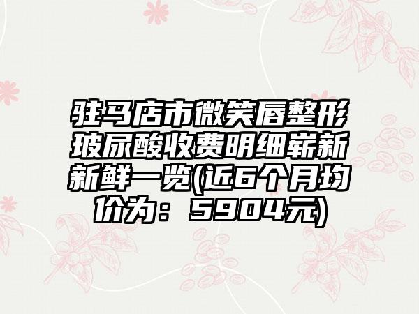 驻马店市微笑唇整形玻尿酸收费明细崭新新鲜一览(近6个月均价为：5904元)