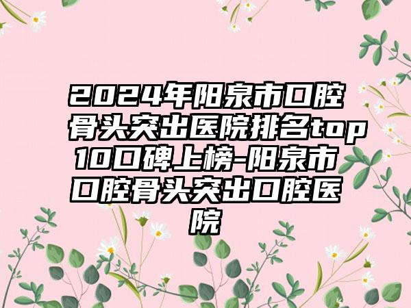 2024年阳泉市口腔骨头突出医院排名top10口碑上榜-阳泉市口腔骨头突出口腔医院