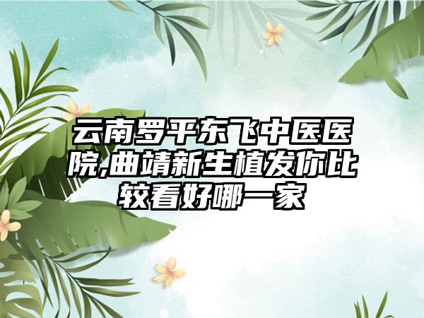 云南罗平东飞中医医院,曲靖新生植发你比较看好哪一家