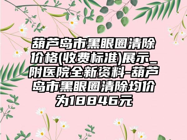 葫芦岛市黑眼圈清除价格(收费标准)展示_附医院全新资料-葫芦岛市黑眼圈清除均价为18846元