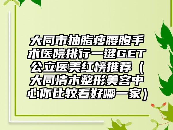 大同市抽脂瘦腰腹手术医院排行一键GET公立医美红榜推荐（大同清木整形美容中心你比较看好哪一家）