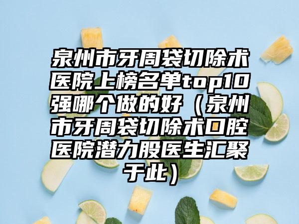 泉州市牙周袋切除术医院上榜名单top10强哪个做的好（泉州市牙周袋切除术口腔医院潜力股医生汇聚于此）