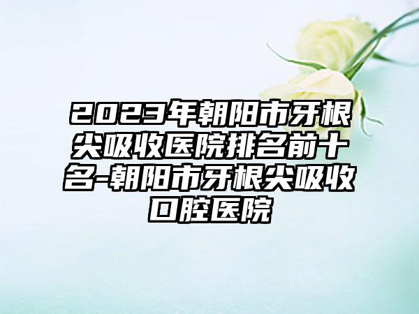 2023年朝阳市牙根尖吸收医院排名前十名-朝阳市牙根尖吸收口腔医院