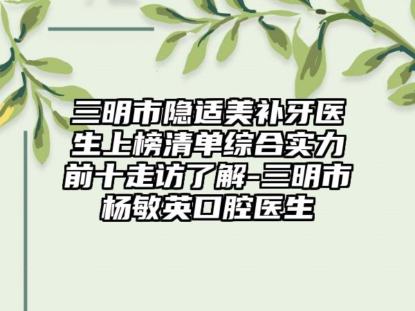 三明市隐适美补牙医生上榜清单综合实力前十走访了解-三明市杨敏英口腔医生