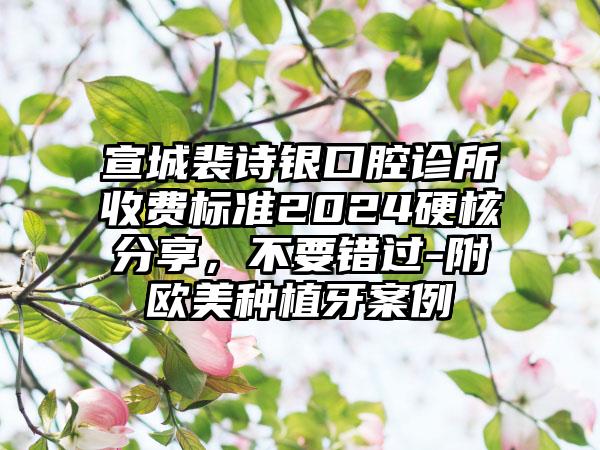 宣城裴诗银口腔诊所收费标准2024硬核分享，不要错过-附欧美种植牙案例