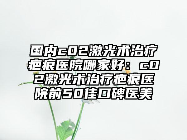 国内c02激光术治疗疤痕医院哪家好：c02激光术治疗疤痕医院前50佳口碑医美