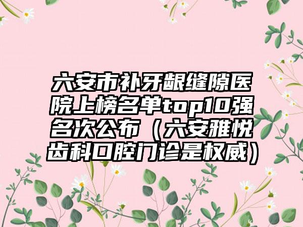 六安市补牙龈缝隙医院上榜名单top10强名次公布（六安雅悦齿科口腔门诊是权威）