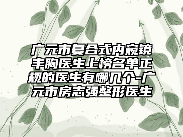 广元市复合式内窥镜丰胸医生上榜名单正规的医生有哪几个-广元市房志强整形医生