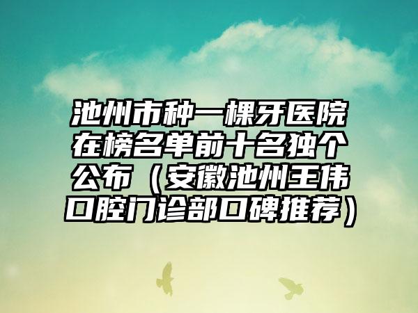 池州市种一棵牙医院在榜名单前十名独个公布（安徽池州王伟口腔门诊部口碑推荐）