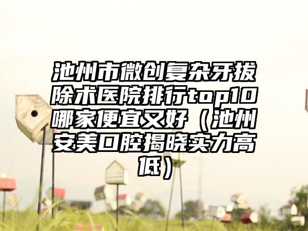 池州市微创复杂牙拔除术医院排行top10哪家便宜又好（池州安美口腔揭晓实力高低）