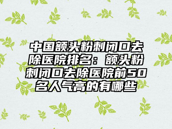 中国额头粉刺闭口去除医院排名：额头粉刺闭口去除医院前50名人气高的有哪些