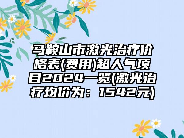 马鞍山市激光治疗价格表(费用)超人气项目2024一览(激光治疗均价为：1542元)