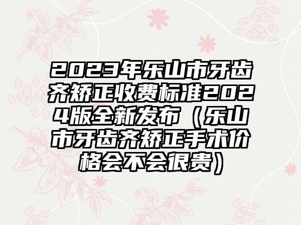 2023年乐山市牙齿齐矫正收费标准2024版全新发布（乐山市牙齿齐矫正手术价格会不会很贵）