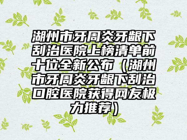 湖州市牙周炎牙龈下刮治医院上榜清单前十位全新公布（湖州市牙周炎牙龈下刮治口腔医院获得网友极力推荐）