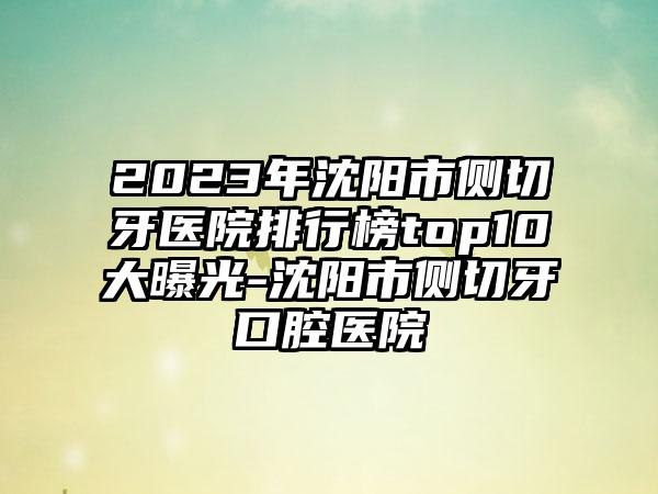 2023年沈阳市侧切牙医院排行榜top10大曝光-沈阳市侧切牙口腔医院