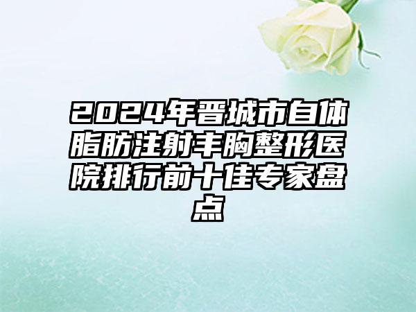 2024年晋城市自体脂肪注射丰胸整形医院排行前十佳专家盘点