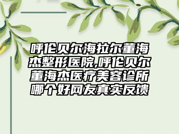 呼伦贝尔海拉尔董海杰整形医院,呼伦贝尔董海杰医疗美容诊所哪个好网友真实反馈