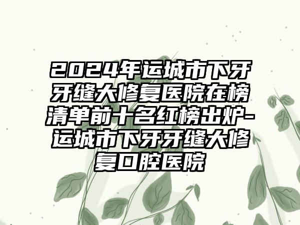 2024年运城市下牙牙缝大修复医院在榜清单前十名红榜出炉-运城市下牙牙缝大修复口腔医院