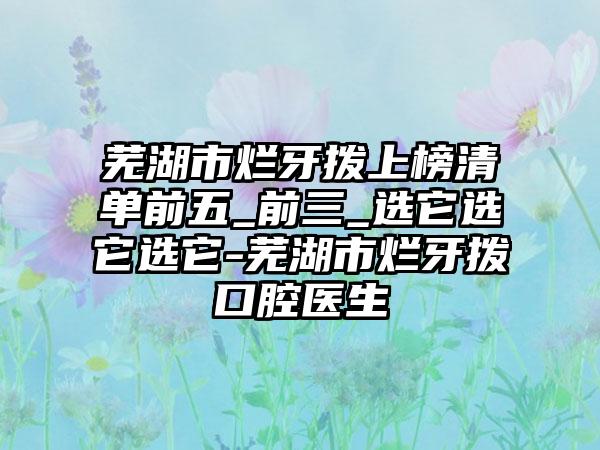 芜湖市烂牙拨上榜清单前五_前三_选它选它选它-芜湖市烂牙拨口腔医生