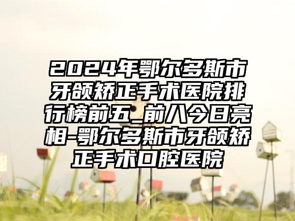 2024年鄂尔多斯市牙颌矫正手术医院排行榜前五_前八今日亮相-鄂尔多斯市牙颌矫正手术口腔医院