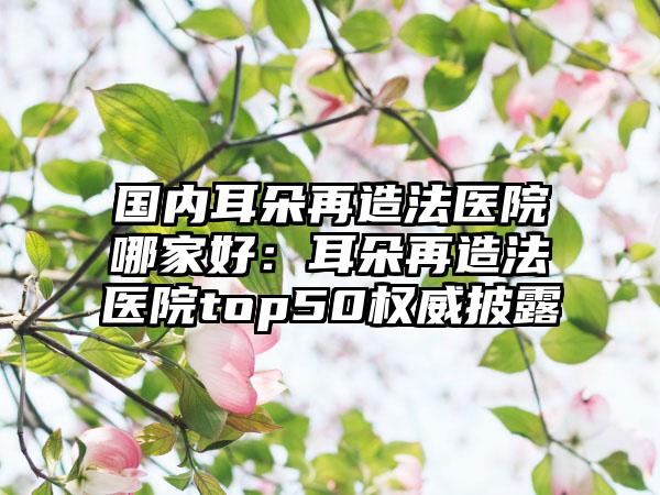 国内耳朵再造法医院哪家好：耳朵再造法医院top50权威披露