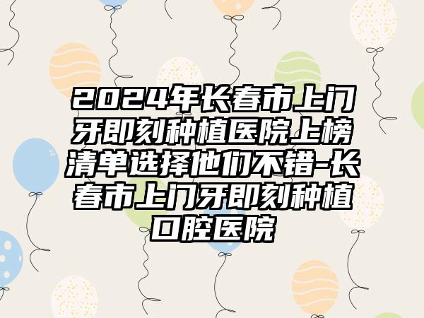 2024年长春市上门牙即刻种植医院上榜清单选择他们不错-长春市上门牙即刻种植口腔医院