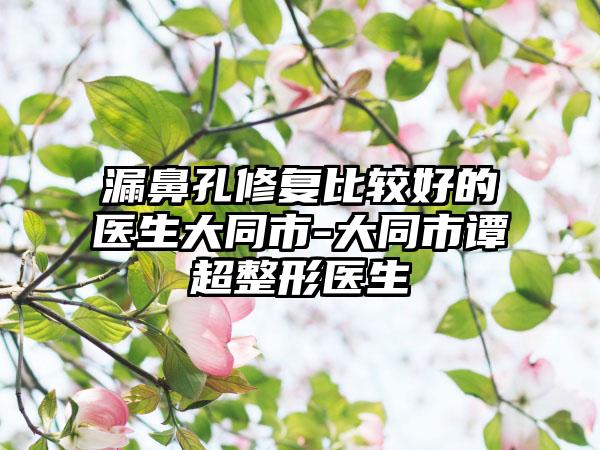 漏鼻孔修复比较好的医生大同市-大同市谭超整形医生