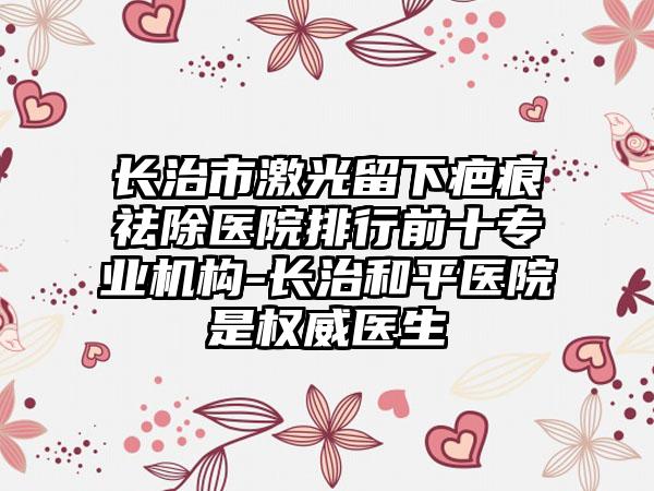 长治市激光留下疤痕祛除医院排行前十专业机构-长治和平医院是权威医生