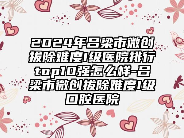 2024年吕梁市微创拔除难度I级医院排行top10强怎么样-吕梁市微创拔除难度I级口腔医院