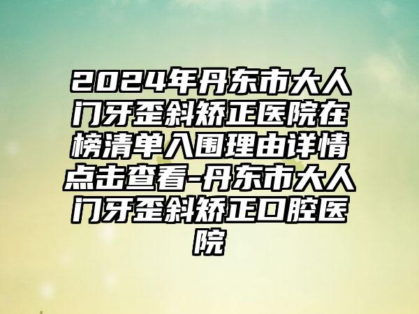 2024年丹东市大人门牙歪斜矫正医院在榜清单入围理由详情点击查看-丹东市大人门牙歪斜矫正口腔医院