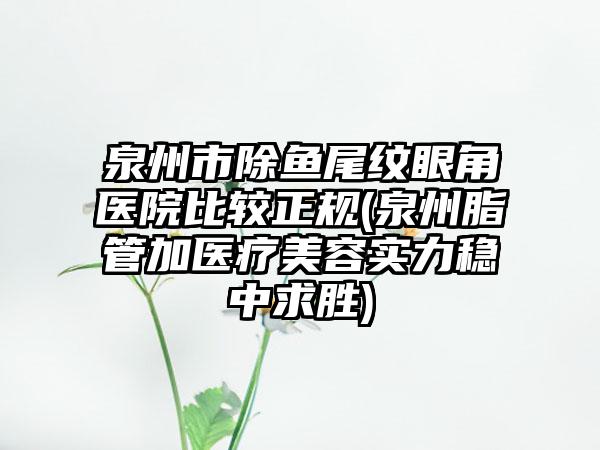 泉州市除鱼尾纹眼角医院比较正规(泉州脂管加医疗美容实力稳中求胜)